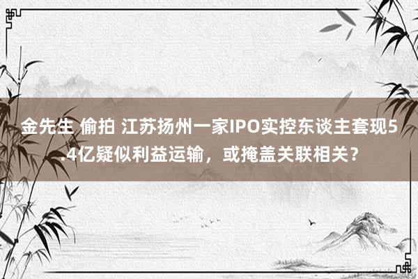 金先生 偷拍 江苏扬州一家IPO实控东谈主套现5.4亿疑似利益运输，或掩盖关联相关？