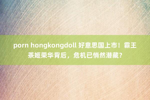 porn hongkongdoll 好意思国上市！霸王茶姬荣华背后，危机已悄然潜藏？