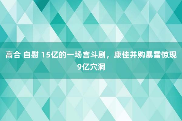 高合 自慰 15亿的一场宫斗剧，康佳并购暴雷惊现9亿穴洞