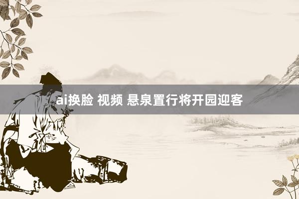 ai换脸 视频 悬泉置行将开园迎客