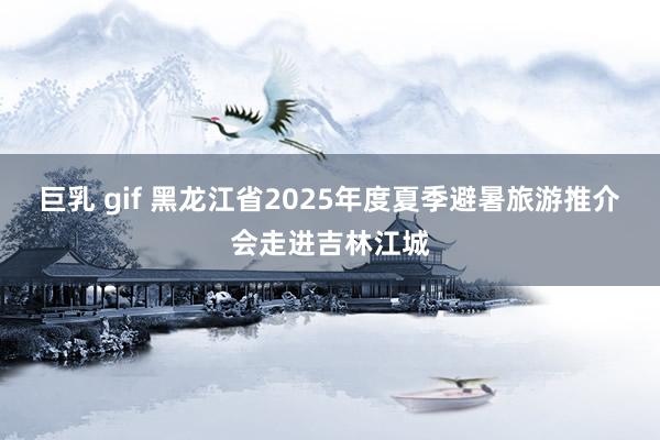 巨乳 gif 黑龙江省2025年度夏季避暑旅游推介会走进吉林江城