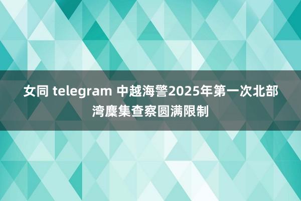 女同 telegram 中越海警2025年第一次北部湾麇集查察圆满限制