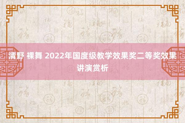 清野 裸舞 2022年国度级教学效果奖二等奖效果讲演赏析