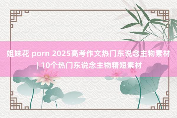 姐妹花 porn 2025高考作文热门东说念主物素材 | 10个热门东说念主物精短素材