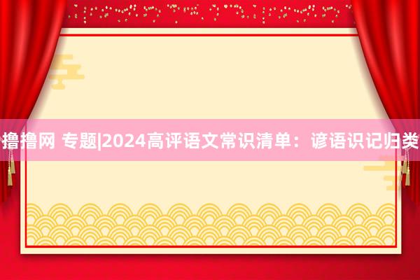 撸撸网 专题|2024高评语文常识清单：谚语识记归类