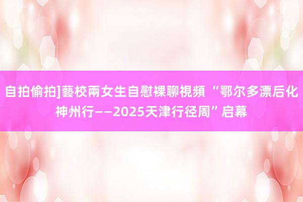 自拍偷拍]藝校兩女生自慰裸聊視頻 “鄂尔多漂后化神州行——2025天津行径周”启幕