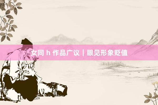女同 h 作品广议｜眼见形象贬值