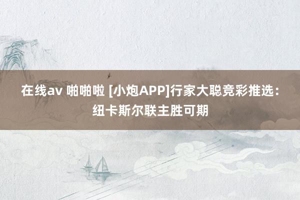 在线av 啪啪啦 [小炮APP]行家大聪竞彩推选：纽卡斯尔联主胜可期